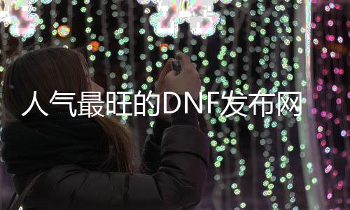 人气最旺的DNF发布网70版本女鬼剑（dnf100版本女鬼剑）