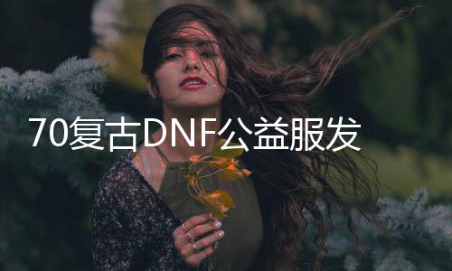 70复古DNF公益服发布网（DNF发布网复古公益服发布网）