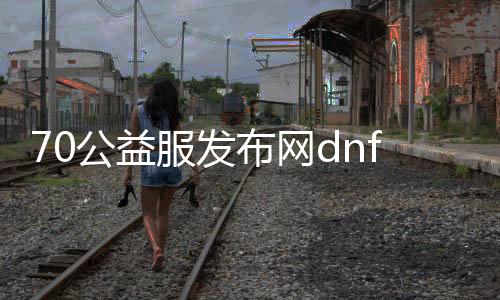 70公益服发布网dnf（让你了解70公益服发布网dnf的特点和玩法）