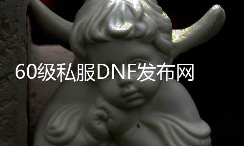 60级私服DNF发布网与勇士（DNF发布网60版本怀旧版）