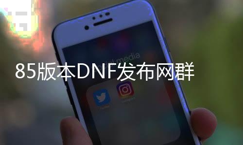 85版本DNF发布网群号（DNF发布网与勇士群号）