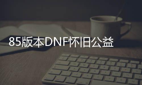 85版本DNF怀旧公益服发布网（带你重温经典的游戏乐趣）