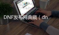 DNF发布网典藏（dnf经典版）