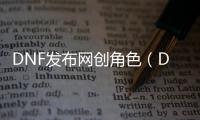 DNF发布网创角色（DNF发布网创建角色视频）