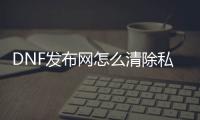 DNF发布网怎么清除私服的文件（DNF发布网文件清理）