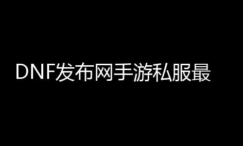 DNF发布网手游私服最新版（手游DNF发布网官方网站）