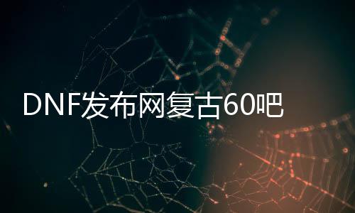 DNF发布网复古60吧（复古dnf60版本DNF发布网能信吗）