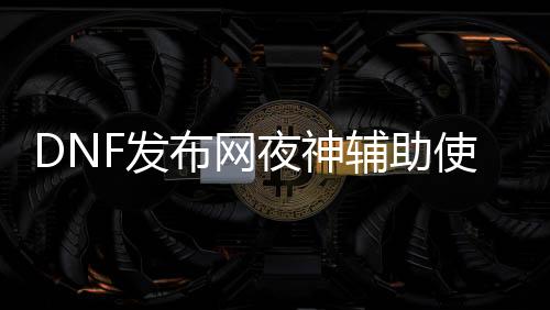 DNF发布网夜神辅助使用方法（DNF发布网与勇士夜刀神）