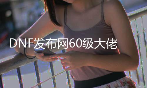 DNF发布网60级大佬（DNF发布网60s）