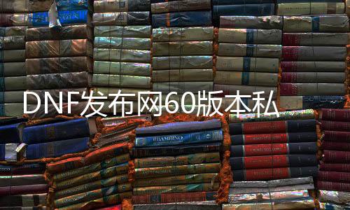 DNF发布网60版本私服深渊（DNF发布网60版本深渊装备掉落大全）