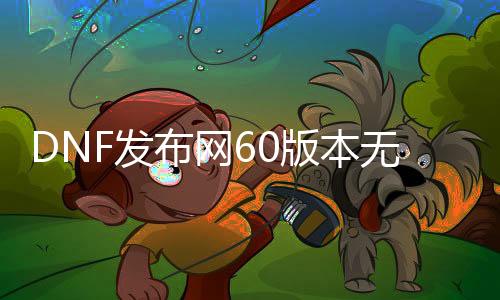 DNF发布网60版本无限深渊（DNF发布网60版本深渊视频）