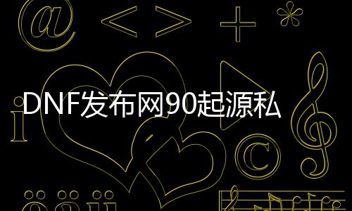 DNF发布网90起源私服（DNF发布网起源版本cg）