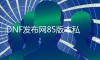 DNF发布网85版本私服群号（DNF发布网85版本什么时候出的）