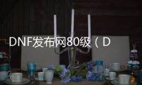 DNF发布网80级（DNF发布网80版本最强装备）