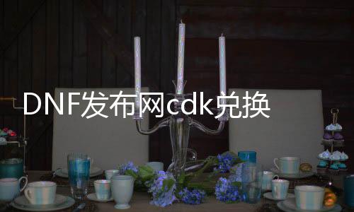 DNF发布网cdk兑换（DNF发布网兑换cdkey）