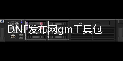 DNF发布网gm工具包（DNF发布网 gm工具怎么用）