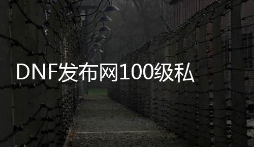 DNF发布网100级私服无门票