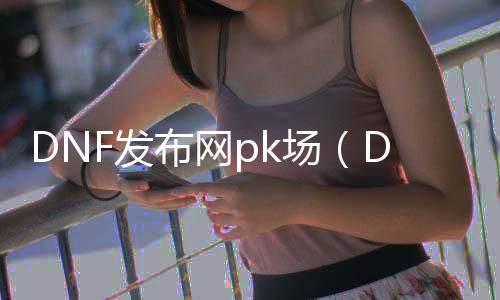 DNF发布网pk场（DNF发布网最新pk场规则）