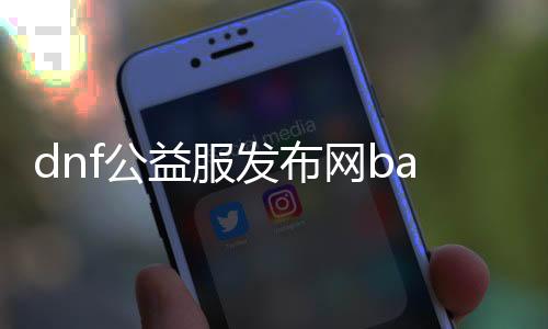 dnf公益服发布网ba（dnf公益服发布网被限制登录）