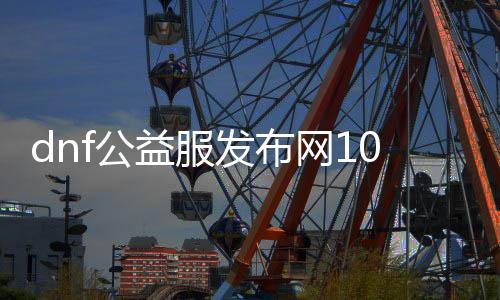 dnf公益服发布网100级仿官（dnf100级公益服发布网哪个最好）