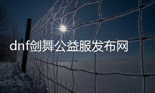 dnf剑舞公益服发布网（体验DNF剑舞职业的乐趣）