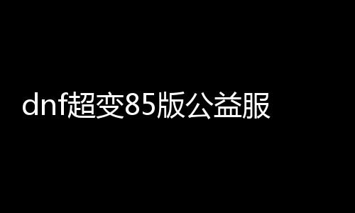 dnf超变85版公益服发布网（DNF发布网超变）