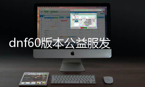 dnf60版本公益服发布网无抽奖无充值（畅玩DNF60版本公益服发布网的乐趣）