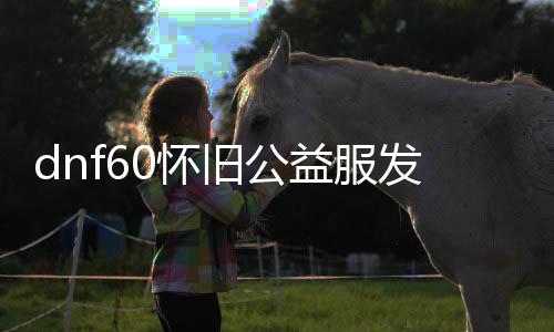 dnf60怀旧公益服发布网哪里下载（dnf复古60版本公益服发布网）