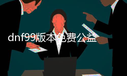 dnf99版本免费公益服发布网（最新版本免费公益服发布网推荐）