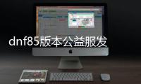 dnf85版本公益服发布网下载及安装教程,最新dnf85版本公益服发布网开放时间