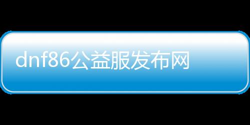 dnf86公益服发布网手游官方下载（最新版本下载链接）