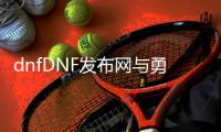 dnfDNF发布网与勇士60复古公益服发布网（寻找经典游戏回忆的好选择）