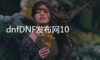 dnfDNF发布网100级版本公益服发布网（最新版本介绍及开服公告）