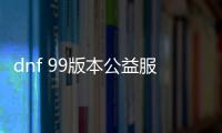 dnf 99版本公益服发布网（最新版本公益服发布网推荐）