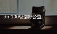 dnf100级剑影公益服发布网（dnf100版本剑影怎么样）