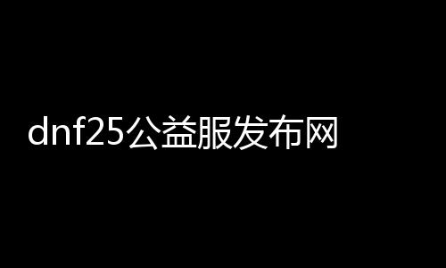 dnf25公益服发布网（dnf95版本公益服发布网）