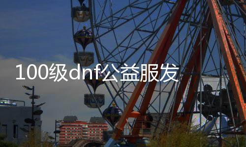 100级dnf公益服发布网下载地址,100级dnf公益服发布网开放时间