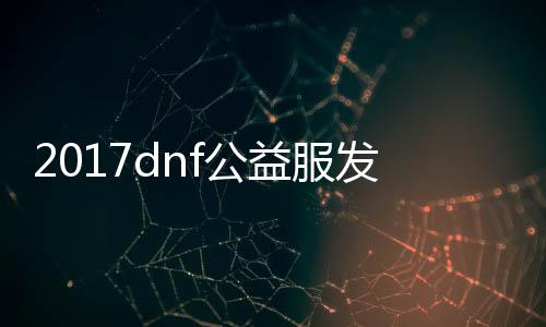 2017dnf公益服发布网游戏排行榜（了解最新的公益服发布网游戏排名）